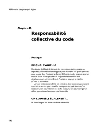 Chapitre 48
Responsabilité
collective du code
Pratique
DE QUOI S'AGIT-IL?
Une équipe établit généralement des conventions, tacites, orales ou
implciites, précisant quel développeur peut intervenir sur quelle partie du
code source dont l'équipe a la charge. Différents modes existent: ainsi un
module ou un fichier peut être la responsabilité exclusive d'un
développeur, un autre membre de l'équipe ne pouvant le modifier
qu'avec sa permission.
Lorsque cette responsabilité est collective, tous les développeurs sont
autorisés et encouragés à modifier toute partie du code lorsque c'est
nécessaire, soit pour réaliser une tâche en cours, soit pour corriger un
défaut ou améliorer la structure de l'ensemble.
ON L'APPELLE ÉGALEMENT...
Le terme anglais est "collective code ownership".
Référentiel des pratiques Agiles
142
 