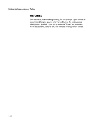 ORIGINES
Dès ses débuts, Extreme Programming fait une pratique à part entière de
ce qui n'est à l'origine qu'un à priori favorable, issu des pratiques des
développeurs Smalltalk - pour qui la notion de "fichier" est nettement
moins structurante, compte tenu des outils de développement utilisés.
Référentiel des pratiques Agiles
144
 