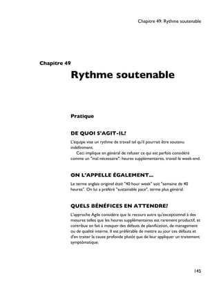Chapitre 49
Rythme soutenable
Pratique
DE QUOI S'AGIT-IL?
L'équipe vise un rythme de travail tel qu'il pourrait être soutenu
indéfiniment.
Ceci implique en général de refuser ce qui est parfois considéré
comme un "mal nécessaire": heures supplémentaires, travail le week-end.
ON L'APPELLE ÉGALEMENT...
Le terme anglais originel était "40 hour week" soit "semaine de 40
heures". On lui a préféré "sustainable pace", terme plus général.
QUELS BÉNÉFICES EN ATTENDRE?
L'approche Agile considère que le recours autre qu'exceptionnel à des
mesures telles que les heures supplémentaires est rarement productif, et
contribue en fait à masquer des défauts de planification, de management
ou de qualité interne. Il est préférable de mettre au jour ces défauts et
d'en traiter la cause profonde plutôt que de leur appliquer un traitement
symptômatique.
Chapitre 49: Rythme soutenable
145
 