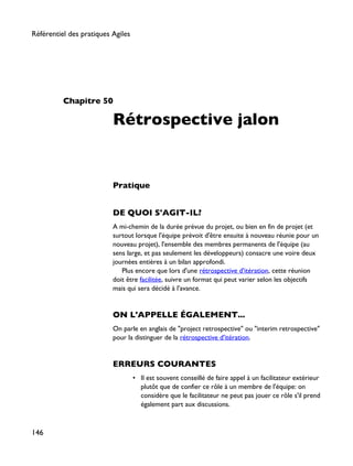 Chapitre 50
Rétrospective jalon
Pratique
DE QUOI S'AGIT-IL?
A mi-chemin de la durée prévue du projet, ou bien en fin de projet (et
surtout lorsque l'équipe prévoit d'être ensuite à nouveau réunie pour un
nouveau projet), l'ensemble des membres permanents de l'équipe (au
sens large, et pas seulement les développeurs) consacre une voire deux
journées entières à un bilan approfondi.
Plus encore que lors d'une rétrospective d'itération, cette réunion
doit être facilitée, suivre un format qui peut varier selon les objectifs
mais qui sera décidé à l'avance.
ON L'APPELLE ÉGALEMENT...
On parle en anglais de "project retrospective" ou "interim retrospective"
pour la distinguer de la rétrospective d'itération.
ERREURS COURANTES
• Il est souvent conseillé de faire appel à un facilitateur extérieur
plutôt que de confier ce rôle à un membre de l'équipe: on
considère que le facilitateur ne peut pas jouer ce rôle s'il prend
également part aux discussions.
Référentiel des pratiques Agiles
146
 