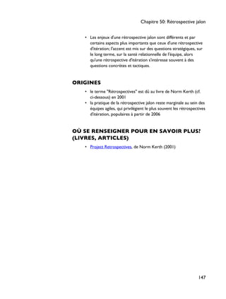 • Les enjeux d'une rétrospective jalon sont différents et par
certains aspects plus importants que ceux d'une rétrospective
d'itération; l'accent est mis sur des questions stratégiques, sur
le long terme, sur la santé relationnelle de l'équipe, alors
qu'une rétrospective d'itération s'intéresse souvent à des
questions concrètes et tactiques.
ORIGINES
• le terme "Rétrospectives" est dû au livre de Norm Kerth (cf.
ci-dessous) en 2001
• la pratique de la rétrospective jalon reste marginale au sein des
équipes agiles, qui privilégient le plus souvent les rétrospectives
d'itération, populaires à partir de 2006
OÙ SE RENSEIGNER POUR EN SAVOIR PLUS?
(LIVRES, ARTICLES)
• Project Retrospectives, de Norm Kerth (2001)
Chapitre 50: Rétrospective jalon
147
 