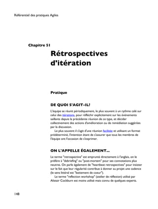Chapitre 51
Rétrospectives
d'itération
Pratique
DE QUOI S'AGIT-IL?
L'équipe se réunit périodiquement, le plus souvent à un rythme calé sur
celui des itérations, pour réfléchir explicitement sur les événements
saillants depuis la précédente réunion de ce type, et décider
collectivement des actions d'amélioration ou de remédiation suggérées
par la discussion.
Le plus souvent il s'agit d'une réunion facilitée et utilisant un format
prédéterminé, l'intention étant de s'assurer que tous les membres de
l'équipe ont l'occasion de s'exprimer.
ON L'APPELLE ÉGALEMENT...
Le terme "retrospective" est emprunté directement à l'anglais, on le
préfère à "debriefing" ou "post-mortem" pour ses connotations plus
neutres. On parle également de "heartbeat retrospectives" pour insister
sur le fait que leur régularité contribue à donner au projet une cadence
(le sens littéral est "battement de coeur").
Le terme "reflection workshop" (atelier de réflexion) utilisé par
Alistair Cockburn est moins utilisé mais connu de quelques experts.
Référentiel des pratiques Agiles
148
 