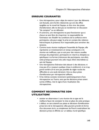 ERREURS COURANTES
• Une rétrospective a pour objet de mettre à jour des éléments
soit factuels, soit d'ordre relationnel, qui ont des effets
tangibles sur le travail de l'équipe, et d'en tirer des pistes
d'amélioration; elle ne doit pas se transformer en discussion
"de comptoir" ou en défouloir.
• A contrario, une rétrospective ne peut fonctionner que si
chacun se sent libre de s'exprimer, la responsabilité de
l'animateur est d'établir les conditions de la confiance entre
participants; cela peut exiger la prise en compte des relations
hiérarchiques; la présence d'un responsable peut entraîner des
tensions.
• Comme toute réunion impliquant l'ensemble de l'équipe, elle
représente un investissement en temps conséquent; si la
réunion est inefficace, que ce soit pour des raisons usuelles
(manque de préparation, participants en retard ou dissipés) ou
spécifiques à ce format (réticences des participants, non-dits),
cette pratique pourtant très utile risque d'être discréditée au
sein de l'équipe.
• Une rétrospective d'itération doit aboutir à des décisions; ni
trop peu (il y a toujours quelque chose à améliorer), ni en trop
grand nombre (il ne sera pas possible de régler toutes les
difficultés en une seule itération). Une ou deux pistes
d'amélioration par rétrospective suffisent.
• Si les mêmes constats reviennent systématiquement d'une
rétrospective sur l'autre, sans que les décisions prises soient
suivies d'effets, c'est le signe d'une ritualisation des
rétrospectives.
COMMENT RECONNAITRE SON
UTILISATION?
• assister en observateur à une réunion de ce type est la
meilleure façon de constater la mise en place de cette pratique
• à défaut, on sera attentif aux pistes et décisions d'amélioration
prises lors de la rétrospective: elles peuvent prendre la forme
d'un document écrit, ou simplement de Post-It matérialisant les
décisions prises et affichés sur un tableau mural spécifique
Chapitre 51: Rétrospectives d'itération
149
 