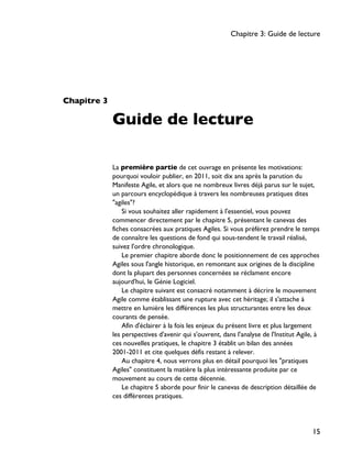 Chapitre 3
Guide de lecture
La première partie de cet ouvrage en présente les motivations:
pourquoi vouloir publier, en 2011, soit dix ans après la parution du
Manifeste Agile, et alors que ne nombreux livres déjà parus sur le sujet,
un parcours encyclopédique à travers les nombreuses pratiques dites
"agiles"?
Si vous souhaitez aller rapidement à l'essentiel, vous pouvez
commencer directement par le chapitre 5, présentant le canevas des
fiches consacrées aux pratiques Agiles. Si vous préférez prendre le temps
de connaître les questions de fond qui sous-tendent le travail réalisé,
suivez l'ordre chronologique.
Le premier chapitre aborde donc le positionnement de ces approches
Agiles sous l'angle historique, en remontant aux origines de la discipline
dont la plupart des personnes concernées se réclament encore
aujourd'hui, le Génie Logiciel.
Le chapitre suivant est consacré notamment à décrire le mouvement
Agile comme établissant une rupture avec cet héritage; il s'attache à
mettre en lumière les différences les plus structurantes entre les deux
courants de pensée.
Afin d'éclairer à la fois les enjeux du présent livre et plus largement
les perspectives d'avenir qui s'ouvrent, dans l'analyse de l'Institut Agile, à
ces nouvelles pratiques, le chapitre 3 établit un bilan des années
2001-2011 et cite quelques défis restant à relever.
Au chapitre 4, nous verrons plus en détail pourquoi les "pratiques
Agiles" constituent la matière la plus intéressante produite par ce
mouvement au cours de cette décennie.
Le chapitre 5 aborde pour finir le canevas de description détaillée de
ces différentes pratiques.
Chapitre 3: Guide de lecture
15
 