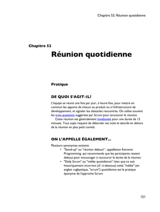 Chapitre 52
Réunion quotidienne
Pratique
DE QUOI S'AGIT-IL?
L'équipe se réunit une fois par jour, à heure fixe, pour mettre en
commun les apports de chacun au produit ou à l'infrastructure de
développement, et signaler les obstacles rencontrés. On utilise souvent
les trois questions suggérées par Scrum pour structurer la réunion.
Cette réunion est généralement timeboxée pour une durée de 15
minutes. Tout sujet risquant de déborder est noté et abordé en dehors
de la réunion en plus petit comité.
ON L'APPELLE ÉGALEMENT...
Plusieurs synonymes existent:
• "Stand-up" ou "réunion debout" : appellation Extreme
Programming, qui recommande que les participants restent
debout pour encourager à raccourcir la durée de la réunion
• "Daily Scrum" ou "mélée quotidienne": bien que ce soit
historiquement incorrect (cf. ci-dessous) cette "mélée" (en
anglais rugbystique, "scrum") quotidienne est la pratique
éponyme de l'approche Scrum
Chapitre 52: Réunion quotidienne
151
 
