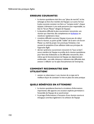 ERREURS COURANTES
• la réunion quotidienne doit être une "place de marché" où les
échanges se font d'un membre de l'équipe à un autre; l'erreur
la plus courante consiste à en faire un "compte-rendu", chaque
équipier s'adressant à une seule personne (son responsable, ou
bien le "Scrum Master" désigné de l'équipe)
• la deuxième difficulté la plus couramment rencontrée: une
réunion qui s'éternise; des compétences en facilitation en
viendront rapidement à bout
• troisième difficulté courante: l'équipe trouve peu de valeur
dans la réunion, au point qu'elle "oublie" de la tenir si le Scrum
Master ou chef de projet n'en prend pas l'initiative; c'est
souvent le symptôme d'une adhésion tiède aux principes de
l'approche Agile
• dernier syndrome couramment rencontré: le "tout va bien",
aucun membre de l'équipe ne profite de la réunion quotidienne
pour faire état d'obstacles ou de difficultés rencontrée, alors
même que le fonctionnement de l'équipe est objectivement
améliorable - une telle réticence à admettre des difficultés doit
amener à réfléchir sur le style d'encadrement de l'entreprise.
COMMENT RECONNAITRE SON
UTILISATION?
• assister en observateur à une réunion de ce type est la
meilleure façon de constater la mise en place de cette pratique
QUELS BÉNÉFICES EN ATTENDRE?
• la réunion quotidienne favorise la circulation d'informations
importantes; elle apporte une occasion explicite permettant à
l'ensemble de l'équipe de se synchroniser
• le partage d'informations à l'occasion d'une réunion courte et
énergique contribue également à la cohésion de l'équipe
Référentiel des pratiques Agiles
152
 