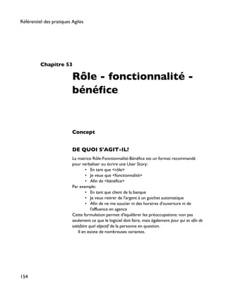 Chapitre 53
Rôle - fonctionnalité -
bénéfice
Concept
DE QUOI S'AGIT-IL?
La matrice Rôle-Fonctionnalité-Bénéfice est un format recommandé
pour verbaliser ou écrire une User Story:
• En tant que <rôle>
• Je veux que <fonctionnalité>
• Afin de <bénéfice>
Par exemple:
• En tant que client de la banque
• Je veux retirer de l'argent à un guichet automatique
• Afin de ne me soucier ni des horaires d'ouverture ni de
l'affluence en agence
Cette formulation permet d'équilibrer les préoccupations: non pas
seulement ce que le logiciel doit faire, mais également pour qui et afin de
satisfaire quel objectif de la personne en question.
Il en existe de nombreuses variantes.
Référentiel des pratiques Agiles
154
 
