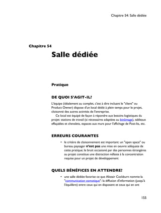 Chapitre 54
Salle dédiée
Pratique
DE QUOI S'AGIT-IL?
L'équipe (idéalement au complet, c'est à dire incluant le "client" ou
Product Owner) dispose d'un local dédié à plein temps pour le projet,
cloisonné des autres activités de l'entreprise.
Ce local est équipé de façon à répondre aux besoins logistiques du
projet: stations de travail (si nécessaires adaptées au binômage), tableaux
effaçables et chevalets, espaces aux murs pour l'affichage de Post-Its, etc.
ERREURS COURANTES
• le critère de cloisonnement est important: un "open space" ou
bureau paysager n'est pas une mise en oeuvre adéquate de
cette pratique; le bruit occasioné par des personnes étrangères
au projet constitue une distraction néfaste à la concentration
requise pour un projet de développement
QUELS BÉNÉFICES EN ATTENDRE?
• une salle dédiée favorise ce que Alistair Cockburn nomme la
"communication osmotique": la diffusion d'information (jusqu'à
l'équilibre) entre ceux qui en disposent et ceux qui en ont
Chapitre 54: Salle dédiée
155
 