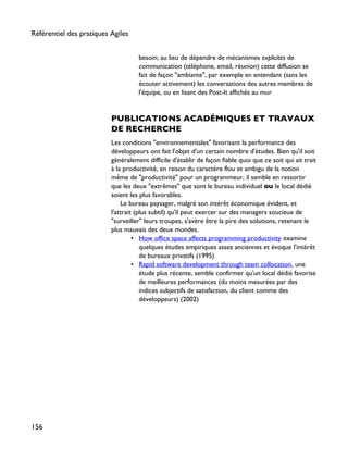 besoin; au lieu de dépendre de mécanismes explicites de
communication (téléphone, email, réunion) cette diffusion se
fait de façon "ambiante", par exemple en entendant (sans les
écouter activement) les conversations des autres membres de
l'équipe, ou en lisant des Post-It affichés au mur
PUBLICATIONS ACADÉMIQUES ET TRAVAUX
DE RECHERCHE
Les conditions "environnementales" favorisant la performance des
développeurs ont fait l'objet d'un certain nombre d'études. Bien qu'il soit
généralement difficile d'établir de façon fiable quoi que ce soit qui ait trait
à la productivité, en raison du caractère flou et ambigu de la notion
même de "productivité" pour un programmeur, il semble en ressortir
que les deux "extrêmes" que sont le bureau individuel ou le local dédié
soient les plus favorables.
Le bureau paysager, malgré son intérêt économique évident, et
l'attrait (plus subtil) qu'il peut exercer sur des managers soucieux de
"surveiller" leurs troupes, s'avère être la pire des solutions, retenant le
plus mauvais des deux mondes.
• How office space affects programming productivity examine
quelques études empiriques assez anciennes et évoque l'intérêt
de bureaux privatifs (1995)
• Rapid software development through team collocation, une
étude plus récente, semble confirmer qu'un local dédié favorise
de meilleures performances (du moins mesurées par des
indices subjectifs de satisfaction, du client comme des
développeurs) (2002)
Référentiel des pratiques Agiles
156
 