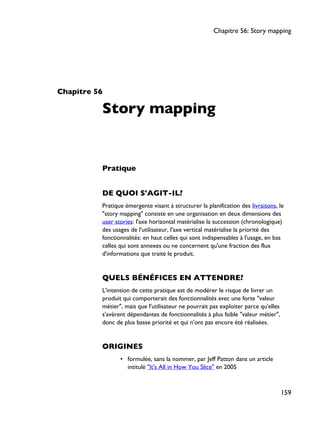 Chapitre 56
Story mapping
Pratique
DE QUOI S'AGIT-IL?
Pratique émergente visant à structurer la planification des livraisons, le
"story mapping" consiste en une organisation en deux dimensions des
user stories: l'axe horizontal matérialise la succession (chronologique)
des usages de l'utilisateur, l'axe vertical matérialise la priorité des
fonctionnalités: en haut celles qui sont indispensables à l'usage, en bas
celles qui sont annexes ou ne concernent qu'une fraction des flux
d'informations que traite le produit.
QUELS BÉNÉFICES EN ATTENDRE?
L'intention de cette pratique est de modérer le risque de livrer un
produit qui comporterait des fonctionnalités avec une forte "valeur
métier", mais que l'utilisateur ne pourrait pas exploiter parce qu'elles
s'avèrent dépendantes de fonctionnalités à plus faible "valeur métier",
donc de plus basse priorité et qui n'ont pas encore été réalisées.
ORIGINES
• formulée, sans la nommer, par Jeff Patton dans un article
intitulé "It's All in How You Slice" en 2005
Chapitre 56: Story mapping
159
 