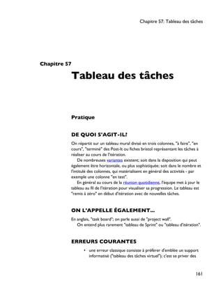 Chapitre 57
Tableau des tâches
Pratique
DE QUOI S'AGIT-IL?
On répartit sur un tableau mural divisé en trois colonnes, "à faire", "en
cours", "terminé" des Post-It ou fiches bristol représentant les tâches à
réaliser au cours de l'itération.
De nombreuses variantes existent; soit dans la disposition qui peut
également être horizontale, ou plus sophistiquée; soit dans le nombre et
l'intitulé des colonnes, qui matérialisent en général des activités - par
exemple une colonne "en test".
En général au cours de la réunion quotidienne, l'équipe met à jour le
tableau au fil de l'itération pour visualiser sa progression. Le tableau est
"remis à zéro" en début d'itération avec de nouvelles tâches.
ON L'APPELLE ÉGALEMENT...
En anglais, "task board"; on parle aussi de "project wall".
On entend plus rarement "tableau de Sprint" ou "tableau d'itération".
ERREURS COURANTES
• une erreur classique consiste à préférer d'emblée un support
informatisé ("tableau des tâches virtuel"); c'est se priver des
Chapitre 57: Tableau des tâches
161
 
