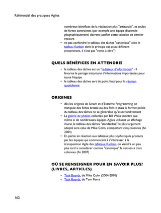 nombreux bénéfices de la réalisation plus "artisanale", et seules
de fortes contraintes (par exemple une équipe dispersée
géographiquement) doivent justifier cette solution de dernier
recours
• ne pas confondre le tableau des tâches "canonique" avec le
tableau Kanban dont le principe est assez différent
(notamment, il n'est pas "remis à zéro")
QUELS BÉNÉFICES EN ATTENDRE?
• le tableau des tâches est un "radiateur d'information" - il
favorise le partage instantané d'informations importantes pour
toute l'équipe
• le tableau des tâches sert de point focal pour la réunion
quotidienne
ORIGINES
• dès les origines de Scrum et d'Extreme Programming on
manipule des fiches bristol ou des Post-It mais le format précis
du tableau des tâches ne se généralise qu'assez tardivement
• La galerie de photos collectée par Bill Wake montre que
même si de nombreuses équipes Agiles utilisent un affichage
mural, le tableau des tâches "standardisé" le plus largement
adopté sera celui de Mike Cohn, comportant cinq colonnes (fin
2004)
• En partie en réaction aux tableaux plus sophistiqués produits
par les équipes qui commencent à s'intéresser à la
transposition Agile des tableaux Kanban, on viendra un peu
plus tard à considérer comme "canonique" la version à trois
colonnes (fin 2007)
OÙ SE RENSEIGNER POUR EN SAVOIR PLUS?
(LIVRES, ARTICLES)
• Task Boards, de Mike Cohn (2004-2010)
• Task Boards, de Tom Perry
Référentiel des pratiques Agiles
162
 