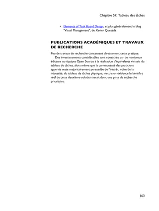 • Elements of Task Board Design, et plus généralement le blog
"Visual Management", de Xavier Quesada
PUBLICATIONS ACADÉMIQUES ET TRAVAUX
DE RECHERCHE
Peu de travaux de recherche concernent directement cette pratique.
Des investissements considérables sont consacrés par de nombreux
éditeurs ou équipes Open Source à la réalisation d'équivalents virtuels du
tableau de tâches, alors même que la communauté des praticiens
aguerris reste majoritairement persuadée de l'intérêt, voire de la
nécessité, du tableau de tâches physique; mettre en évidence le bénéfice
réel de cette deuxième solution serait donc une piste de recherche
prioritaire.
Chapitre 57: Tableau des tâches
163
 