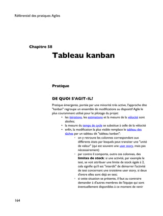 Chapitre 58
Tableau kanban
Pratique
DE QUOI S'AGIT-IL?
Pratique émergente, portée par une minorité très active, l'approche dite
"kanban" regroupe un ensemble de modifications au dispositif Agile le
plus couramment utilisé pour le pilotage du projet:
• les itérations, les estimations et la mesure de la vélocité sont
abolies;
• la mesure du temps de cycle se substitue à celle de la vélocité
• enfin, la modification la plus visible remplace le tableau des
tâches par un tableau dit "tableau kanban":
◦ on y retrouve les colonnes correspondant aux
différents états par lesquels peut transiter une "unité
de valeur" (qui est souvent une user story, mais pas
nécessairement)
◦ par contre il comporte, outre ces colonnes, des
limites de stock: si une activité, par exemple le
test, se voit attribuer une limite de stock égale à 2,
cela signifie qu'il est "interdit" de démarrer l'activité
de test concernant une troisième user story, si deux
d'entre elles sont déjà en test;
◦ si cette situation se présente, il faut au contraire
demander à d'autres membres de l'équipe qui sont
éventuellement disponibles à ce moment de venir
Référentiel des pratiques Agiles
164
 