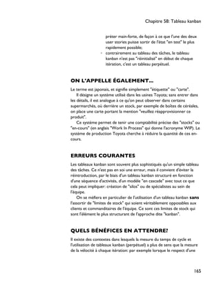 préter main-forte, de façon à ce que l'une des deux
user stories puisse sortir de l'état "en test" le plus
rapidement possible;
◦ contrairement au tableau des tâches, le tableau
kanban n'est pas "réinitialisé" en début de chaque
itération, c'est un tableau perpétuel.
ON L'APPELLE ÉGALEMENT...
Le terme est japonais, et signifie simplement "étiquette" ou "carte".
Il désigne un système utilisé dans les usines Toyota; sans entrer dans
les détails, il est analogue à ce qu'on peut observer dans certains
supermarchés, où derrière un stock, par exemple de boîtes de céréales,
on place une carte portant la mention "veuillez réapprovisionner ce
produit".
Ce système permet de tenir une comptabilité précise des "stocks" ou
"en-cours" (en anglais "Work In Process" qui donne l'acronyme WIP). Le
système de production Toyota cherche à réduire la quantité de ces en-
cours.
ERREURS COURANTES
Les tableaux kanban sont souvent plus sophistiqués qu'un simple tableau
des tâches. Ce n'est pas en soi une erreur, mais il convient d'éviter la
réintroduction, par le biais d'un tableau kanban structuré en fonction
d'une séquence d'activités, d'un modèle "en cascade" avec tout ce que
cela peut impliquer: création de "silos" ou de spécialistes au sein de
l'équipe.
On se méfiera en particulier de l'utilisation d'un tableau kanban sans
l'assortir de "limites de stock" qui soient véritablement opposables aux
clients et commanditaires de l'équipe. Ce sont ces limites de stock qui
sont l'élément le plus structurant de l'approche dite "kanban".
QUELS BÉNÉFICES EN ATTENDRE?
Il existe des contextes dans lesquels la mesure du temps de cycle et
l'utilisation de tableaux kanban (perpétuel) a plus de sens que la mesure
de la vélocité à chaque itération: par exemple lorsque le respect d'une
Chapitre 58: Tableau kanban
165
 