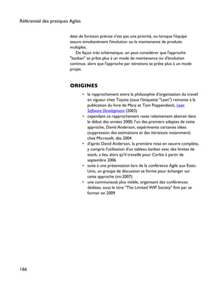 date de livraison précise n'est pas une priorité, ou lorsque l'équipe
assure simultanément l'évolution ou la maintenance de produits
multiples.
De façon très schématique, on peut considérer que l'approche
"kanban" se prête plus à un mode de maintenance ou d'évolution
continue, alors que l'approche par itérations se prête plus à un mode
projet.
ORIGINES
• le rapprochement entre la philosophie d'organisation du travail
en vigueur chez Toyota (sous l'étiquette "Lean") remonte à la
publication du livre de Mary et Tom Poppendieck, Lean
Software Development (2003)
• cependant ce rapprochement reste relativement abstrait dans
le début des années 2000; l'un des premiers adeptes de cette
approche, David Anderson, expérimente certaines idées
(suppression des estimations et des itérations notamment)
chez Microsoft, dès 2004
• d'après David Anderson, la première mise en oeuvre complète,
y compris l'utilisation d'un tableau kanban avec des limites de
stock, a lieu alors qu'il travaille pour Corbis à partir de
septembre 2006
• suite à une présentation lors de la conférence Agile aux Etats-
Unis, un groupe de discussion se forme pour échanger sur
cette approche (mi-2007)
• une communauté plus visible, organisant des conférences
dédiées, sous le titre "The Limited WIP Society" finit par se
former en 2009
Référentiel des pratiques Agiles
166
 