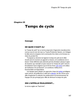 Chapitre 59
Temps de cycle
Concept
DE QUOI S'AGIT-IL?
Le "temps de cycle" est un terme emprunté à l'approche manufacturière
connue sous le nom de Lean ou Toyota Production System, où il désigne
le délai entre la réception de la commande d'un client, et la livraison au
client du produit fini.
Transposé au domaine du logiciel, le temps de cycle est le délai
écoulé entre le moment où apparaît un besoin, et la satisfaction de ce
besoin. Cette définition plus abstraite permet d'analyser plusieurs types
de situation: par exemple on peut mesurer le "temps de cycle" entre la
formalisation d'une exigence sous la forme d'une user story et le début
de l'utilisation ("en production", en conditions réelles) de la
fonctionnalité correspondante.
Les équipes ayant adopté une approche à base de kanban privilégient
cette mesure, de préférence à celle de la vélocité. Au lieu d'avoir pour
effet d'augmenter la vélocité, les améliorations du fonctionnement de
l'équipe ont (en principe) pour effet de diminuer le temps de cycle.
ON L'APPELLE ÉGALEMENT...
Le terme anglais est "lead time".
Chapitre 59: Temps de cycle
167
 