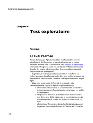 Chapitre 61
Test exploratoire
Pratique
DE QUOI S'AGIT-IL?
Au sein d'une équipe Agile, la répartition usuelle des rôles entre les
spécialistes du développement et les spécialistes du test se trouve
fortement modifiée suite à l'utilisation de tests unitaires et fonctionnels
automatisés. Une grande partie des activités de vérification consistant à
dérouler des scripts, scénarios ou plans de test est désormais sous la
responsabilité des développeurs.
Cependant, il s'avère que ces tests automatisés ne suffisent pas à
évaluer les risques de défauts de qualité dont peut souffrir le produit: les
spécialistes du test continuent à jouer un rôle important dans les projets
Agiles.
L'approche exploratoire de l'activité de test s'avère très
complémentaire de l'approche Agile pour plusieurs raisons:
• elle insiste sur l'autonomie, la compétence et la créativité du
testeur, tout comme l'approche Agile met en avant ces qualités
du développeur;
• elle préconise de mener de front toutes les activités liées au
test: découverte d'informations sur le produit, conception de
tests susceptibles de révéler des défauts et exécution de ces
tests;
• elle insiste sur l'importance d'une pluralité de techniques, qui
ne peut en aucun cas se réduire à un "plan de test" formel, et
Référentiel des pratiques Agiles
170
 