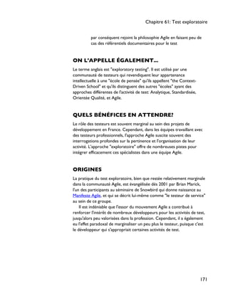 par conséquent rejoint la philosophie Agile en faisant peu de
cas des référentiels documentaires pour le test
ON L'APPELLE ÉGALEMENT...
Le terme anglais est "exploratory testing". Il est utilisé par une
communauté de testeurs qui revendiquent leur appartenance
intellectuelle à une "école de pensée" qu'ils appellent "the Context-
Driven School" et qu'ils distinguent des autres "écoles" ayant des
approches différentes de l'activité de test: Analytique, Standardisée,
Orientée Qualité, et Agile.
QUELS BÉNÉFICES EN ATTENDRE?
Le rôle des testeurs est souvent marginal au sein des projets de
développement en France. Cependant, dans les équipes travaillant avec
des testeurs professionnels, l'approche Agile suscite souvent des
interrogations profondes sur la pertinence et l'organisation de leur
activité. L'approche "exploratoire" offre de nombreuses pistes pour
intégrer efficacement ces spécialistes dans une équipe Agile.
ORIGINES
La pratique du test exploratoire, bien que restée relativement marginale
dans la communauté Agile, est évangélisée dès 2001 par Brian Marick,
l'un des participants au séminaire de Snowbird qui donne naissance au
Manifeste Agile, et qui se décrit lui-même comme "le testeur de service"
au sein de ce groupe.
Il est indéniable que l'essor du mouvement Agile a contribué à
renforcer l'intérêt de nombreux développeurs pour les activités de test,
jusqu'alors peu valorisées dans la profession. Cependant, il a également
eu l'effet paradoxal de marginaliser un peu plus le testeur, puisque c'est
le développeur qui s'appropriait certaines activités de test.
Chapitre 61: Test exploratoire
171
 