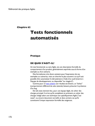 Chapitre 62
Tests fonctionnels
automatisés
Pratique
DE QUOI S'AGIT-IL?
Un test fonctionnel, au sens Agile, est une description formelle du
comportement d'un produit, généralement exprimée sous la forme d'un
exemple ou d'un scénario.
Des formalismes très divers existent pour l'expression de ces
exemples ou scénarios, mais on cherche le plus souvent à ce qu'il soit
possible d'en automatiser le déroulement à l'aide d'un outil (interne à
l'équipe de développement, ou disponible "sur étagère").
Comme pour un test unitaire son résultat est binaire, un "échec"
(comportement différend de celui attendu) laissant présumer la présence
d'un bug.
De tels tests tiennent lieu, pour une équipe Agile, de cahier des
charges principal: il arrive qu'ils complètent et précisent un cahier des
charges rédigé selon une technique non spécifiquement Agile ("use
cases", ou encore document narratif); et dans certains cas qu'ils
constituent l'unique expression formelle des exigences.
Référentiel des pratiques Agiles
172
 