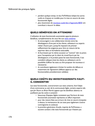 • pendant quelque temps, le duo Fit/FitNesse éclipse les autres
outils et s'impose en modèle pour la mise en oeuvre de tests
fonctionnels Agiles
• plus récemment de nouveaux outils liés à l'approche BDD ont
contribué à réouvrir le débat
QUELS BÉNÉFICES EN ATTENDRE?
L'utilisation de tests fonctionnels automatisés apporte plusieurs
bénéfices, complémentaires de ceux liés aux tests unitaires:
• ils encouragent à une collaboration étroite entre les
développeurs d'une part et les clients, utilisateurs ou experts
métier d'autre part, puisqu'ils imposent de préciser
suffisamment les exigences pour être en mesure de les
exprimer dans un formalisme exécutable
• ils fournissent par la même occasion un "contrat" clair et précis
pour l'acceptation par le client du travail fourni par les
développeurs; si le produit passe les tests fonctionnels, il est
considéré adéquat (mais les clients ou utilisateurs ont la
possibilité d'affiner les tests ou d'en proposer de nouveaux si
nécessaire)
• ils contribuent également à limiter le nombre de défauts et
notamment de régressions (défauts apparus sur des
fonctionnalités précédemment validées)
QUELS COÛTS OU INVESTISSEMENTS FAUT-
IL CONSENTIR?
Les tests fonctionnels, contrairement aux tests unitaires, font l'objet
d'une controverse au sein de la communauté Agile, certains experts tels
que Jim Shore ou Brian Marick jugeant que les bénéfices obtenus ne
justifiaient pas les coûts à consentir:
• beaucoup d'équipes Agiles constatent que l'écriture de tests
fonctionnels automatisé représente un effort important
• pour des raisons liées aux erreurs de mise en oeuvre évoquées
ci-dessus, la maintenance de ces tests peut également s'avérer
contraignante et coûteuse
• la première génération d'outils, inspirée de Fit/Fitnesse, a
souvent conduit à des tests fonctionnels qui n'étaient pas
Référentiel des pratiques Agiles
174
 