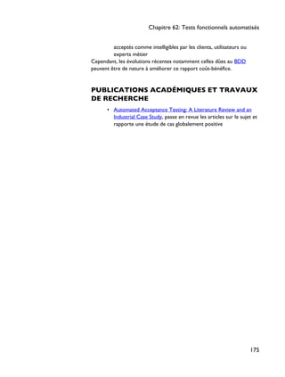 acceptés comme intelligibles par les clients, utilisateurs ou
experts métier
Cependant, les évolutions récentes notamment celles dûes au BDD
peuvent être de nature à améliorer ce rapport coût-bénéfice.
PUBLICATIONS ACADÉMIQUES ET TRAVAUX
DE RECHERCHE
• Automated Acceptance Testing: A Literature Review and an
Industrial Case Study, passe en revue les articles sur le sujet et
rapporte une étude de cas globalement positive
Chapitre 62: Tests fonctionnels automatisés
175
 