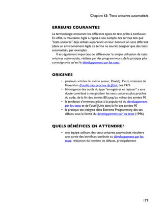 ERREURS COURANTES
La terminologie entourant les différents types de test prête à confusion.
En effet, la mouvance Agile a repris à son compte des termes tels que
"tests unitaires" déjà utilisés auparavant en leur donnant un sens différent
(dans un environnement Agile ce terme ne saurait désigner que des tests
automatisés, par exemple).
Il est également important de différencier la simple utilisation de tests
unitaires automatisés, réalisés par des programmeurs, de la pratique plus
contraignante qu'est le développement par les tests.
ORIGINES
• plusieurs articles du même auteur, David J. Panzl, attestent de
l'invention d'outils très proches de JUnit dès 1976
• l'émergence des outils du type "enregistrer et rejouer" a sans
doute contribué à marginaliser les tests unitaires plus proches
du code, de la fin des années 80 jusqu'au milieu des années 90
• la tendance s'inversera grâce à la popularité du développement
par les tests et de l'outil JUnit dans la fin des années 90
• la pratique est intégrée dans Extreme Programming dès ses
débuts sous la forme du développement par les tests (1996)
QUELS BÉNÉFICES EN ATTENDRE?
• une équipe utilisant des tests unitaires automatisés récoltera
une partie des bénéfices attribués au développement par les
tests: réduction du nombre de défauts, principalement
Chapitre 63: Tests unitaires automatisés
177
 