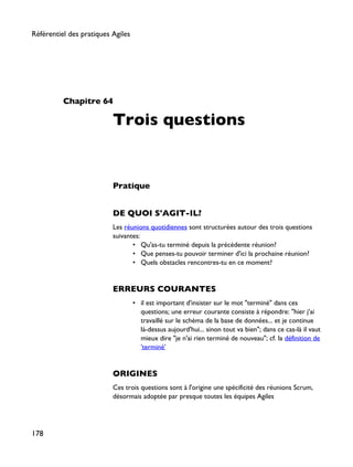 Chapitre 64
Trois questions
Pratique
DE QUOI S'AGIT-IL?
Les réunions quotidiennes sont structurées autour des trois questions
suivantes:
• Qu'as-tu terminé depuis la précédente réunion?
• Que penses-tu pouvoir terminer d'ici la prochaine réunion?
• Quels obstacles rencontres-tu en ce moment?
ERREURS COURANTES
• il est important d'insister sur le mot "terminé" dans ces
questions; une erreur courante consiste à répondre: "hier j'ai
travaillé sur le schéma de la base de données... et je continue
là-dessus aujourd'hui... sinon tout va bien"; dans ce cas-là il vaut
mieux dire "je n'ai rien terminé de nouveau"; cf. la définition de
'terminé'
ORIGINES
Ces trois questions sont à l'origine une spécificité des réunions Scrum,
désormais adoptée par presque toutes les équipes Agiles
Référentiel des pratiques Agiles
178
 