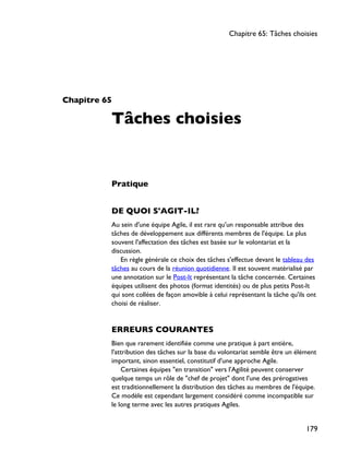 Chapitre 65
Tâches choisies
Pratique
DE QUOI S'AGIT-IL?
Au sein d'une équipe Agile, il est rare qu'un responsable attribue des
tâches de développement aux différents membres de l'équipe. Le plus
souvent l'affectation des tâches est basée sur le volontariat et la
discussion.
En règle générale ce choix des tâches s'effectue devant le tableau des
tâches au cours de la réunion quotidienne. Il est souvent matérialisé par
une annotation sur le Post-It représentant la tâche concernée. Certaines
équipes utilisent des photos (format identités) ou de plus petits Post-It
qui sont collées de façon amovible à celui représentant la tâche qu'ils ont
choisi de réaliser.
ERREURS COURANTES
Bien que rarement identifiée comme une pratique à part entière,
l'attribution des tâches sur la base du volontariat semble être un élément
important, sinon essentiel, constitutif d'une approche Agile.
Certaines équipes "en transition" vers l'Agilité peuvent conserver
quelque temps un rôle de "chef de projet" dont l'une des prérogatives
est traditionnellement la distribution des tâches au membres de l'équipe.
Ce modèle est cependant largement considéré comme incompatible sur
le long terme avec les autres pratiques Agiles.
Chapitre 65: Tâches choisies
179
 
