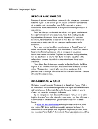 RETOUR AUX SOURCES
Pourtant, il semble impossible de comprendre les enjeux que recouvrent
le terme "Agile", et les raisons qui ont poussé un nombre considérable
de professionnels à se mobiliser pour le faire connaître, sans en
comprendre les racines lointaine, et son positionnement par rapport à
ces origines.
Parmi les idées qui ont façonné les métiers du logiciel, une l'a fait de
façon particulièrement forte et durable, l'idée du Génie Logiciel. Le
logiciel relève-t-il vraiment d'une activité d'ingénieur? La question,
lancinante, revient comme un serpent de mer dans les conférences
consacrées au sujet, mais elle est rarement traitée sous un angle
historique.
Rares sont ceux qui semblent conscients que le "logiciel" ayant lui-
même une histoire d'à peine plus d'un demi-siècle, il a bien fallu inventer
l'expression Génie Logiciel; que celle-ci ne va pas de soi, et que
l'application des techniques de l'ingénieur au domaine du logiciel relève,
non pas des lois de la nature, mais d'une décision à laquelle il a fallu
rallier divers groupes: des militaires, des scientifiques, des groupes
industriels.
Nous allons donc brièvement rappeler la discrète histoire du Génie
Logiciel. C'est une excursion qui a de quoi satisfaire les esprits curieux,
même s'il devaient en ressortir plus convaincus que jamais de la
pertinence de ce mariage. Mais nous verrons que cette histoire a de quoi
alimenter bien des doutes...
DE GARMISCH À ROME
On fait en général remonter l'histoire de la discipline à l'année 1968, et
en particulier à une conférence organisée sous l'égide de l'OTAN dans le
cadre enchanteur de Garmisch-Partenkirchen, une station de sports
d'hiver, aux pieds des montagnes de Bavière.
Il y eut non pas une mais deux conférences de l'OTAN sur le Génie
Logiciel, à un an d'intervalle; même les rares auteurs qui font référence à
la conférence de 1968 semblent ignorer celle qui se tient en 1969 à
Rome.
Les actes des deux conférences sont disponibles sur le Web, dans
une version PDF d'une qualité remarquable alors que la plupart des
documents de cette époque sont en général simplement scannés, donc
non indexés ni "cherchables". Ils méritent d'être lus avec attention. (On y
Référentiel des pratiques Agiles
18
 