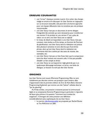 ERREURS COURANTES
• une "erreur" classique consiste à partir d'un cahier des charges
rédigé en amont et le découper en User Stories en s'appuyant
sur sa structure textuelle; cela peut être une bonne approche
pour une équipe débutante mais ne constitue pas une pratique
recommandée
• une User Story n'est pas un document; le terme désigne
l'intégralité des activités qui sont nécessaires pour transformer
une version V du produit en une version V' qui a plus de
valeur; en ce sens une User Story est un objectif
• le niveau de détail correspondant à une User Story n'est pas
constant, mais évolue au fil du temps, en fonction de l'horizon
de planification: une User Story dont la réalisation est prévue
dans plusieurs semaines ne sera décrite que d'une brève
phrase, alors qu'une User Story dont la réalisation est
imminente doit être cadrée par des tests de recette, des
exemples, etc.
• une User Story n'est pas un Use Case; bien que la comparaison
entre les deux notions soit souvent utile, il n'est pas possible
d'établir un lien simple et direct
• une User Story ne correspond en règle générale pas à un
quelconque découpage technique: un écran, une boîte de
dialogue, un bouton ne sont pas des User Stories
ORIGINES
Les User Stories sont issues d'Extreme Programming. Elles ne sont
initialement pas décrites comme une pratique à part entière; elles
n'apparaissent dans la première édition du livre de Kent Beck, Extreme
Programming Explained, que comme une des "pièces" utilisées dans le
"jeu du planning".
Au fil des années, une pression croissante pousse la communauté
Agile et sa composante Extreme Programming en particulier à répondre
de façon plus précise à la question "comment sont traitées les
exigences", il émergera de cette pression une définition
considérablement plus sophistiquée de ces User Story:
• la matrice rôle-fonctionnalité est proposée par Rachel Davies
et Tim McKinnon en 2001
Chapitre 66: User stories
181
 