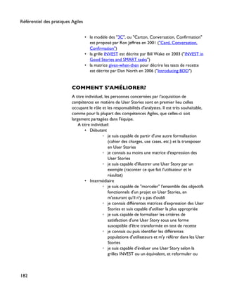 • le modèle des "3C", ou "Carton, Conversation, Confirmation"
est proposé par Ron Jeffries en 2001 ("Card, Conversation,
Confirmation")
• la grille INVEST est décrite par Bill Wake en 2003 ("INVEST in
Good Stories and SMART tasks")
• la matrice given-when-then pour décrire les tests de recette
est décrite par Dan North en 2006 ("Introducing BDD")
COMMENT S'AMÉLIORER?
A titre individuel, les personnes concernées par l'acquisition de
compétences en matière de User Stories sont en premier lieu celles
occupant le rôle et les responsabilités d'analystes. Il est très souhaitable,
comme pour la plupart des compétences Agiles, que celles-ci soit
largement partagées dans l'équipe.
A titre individuel:
• Débutant
◦ je suis capable de partir d'une autre formalisation
(cahier des charges, use cases, etc.) et la transposer
en User Stories
◦ je connais au moins une matrice d'expression des
User Stories
◦ je suis capable d'illustrer une User Story par un
exemple (raconter ce que fait l'utilisateur et le
résultat)
• Intermédiaire
◦ je suis capable de "morceler" l'ensemble des objectifs
fonctionnels d'un projet en User Stories, en
m'assurant qu'il n'y a pas d'oubli
◦ je connais différentes matrices d'expression des User
Stories et suis capable d'utiliser la plus appropriée
◦ je suis capable de formaliser les critères de
satisfaction d'une User Story sous une forme
susceptible d'être transformée en test de recette
◦ je connais ou puis identifier les différentes
populations d'utilisateurs et m'y référer dans les User
Stories
◦ je suis capable d'évaluer une User Story selon la
grilles INVEST ou un équivalent, et reformuler ou
Référentiel des pratiques Agiles
182
 