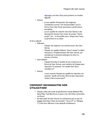 découper une User Story sans produire un résultat
dégradé
• Avancé
◦ je suis capable d'interpréter des exigences
considérées comme "non fonctionnelles" sous la
forme d'une User Story: persistance, performance,
portabilité...
◦ je suis capable de rattacher des User Stories à des
descriptions de plus haut niveau du projet: "charte
projet", etc. - et de justifier pour chaque User Story
sa pertinence et sa valeur
A titre collectif:
• Débutant
◦ l'équipe sait organiser son activité autour des User
Stories
◦ l'équipe est capable d'obtenir "juste à temps" le détail
nécessaire à l'implémentation des User Stories, par
exemple par la présence physique du client ou
donneur d'ordres
• Intermédiaire
◦ l'équipe formalise la totalité de son travail sous la
forme de User Stories, tout membre de l'équipe peut
répondre à la question "sur quelle User Story
travailles-tu?"
• Avancé
◦ a tout moment l'équipe est capable de répondre à la
question "quelle est la User Story la plus importante
restant à faire et pourquoi?"
COMMENT RECONNAITRE SON
UTILISATION?
• l'équipe utilise des outils de planification visuels (Release Plan,
Story Map, Task Board) et on peut y voir des fiches cartonnées
ou Post-It
• les descriptifs de User Stories ne contiennent pas ou peu de
langage technique ("base de données", "écran X" ou "dialogue
Y") mais font référence à des objectifs d'utilisateurs
Chapitre 66: User stories
183
 