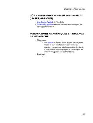 OÙ SE RENSEIGNER POUR EN SAVOIR PLUS?
(LIVRES, ARTICLES)
• User Stories Applied, de Mike Cohn
• Software By Numbers examine les aspects économiques du
développement itératif
PUBLICATIONS ACADÉMIQUES ET TRAVAUX
DE RECHERCHE
• Théoriques
◦ Les travaux de Robert Biddle, Angela Martin, James
Noble et leurs collaborateurs sont parmi les
premiers à se pencher spécifiquement sur le rôle du
Client dans les approches agiles et à en analyser les
mécanismes, portés par les User Stories
• Empiriques
◦ ...
Chapitre 66: User stories
185
 