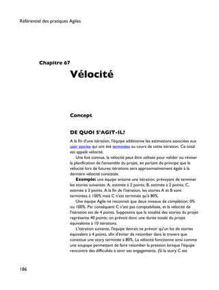 Chapitre 67
Vélocité
Concept
DE QUOI S'AGIT-IL?
A la fin d'une itération, l'équipe additionne les estimations associées aux
user stories qui ont été terminées au cours de cette itération. Ce total
est appelé vélocité.
Une fois connue, la vélocité peut être utilisée pour valider ou réviser
la planification de l'ensemble du projet, en partant du principe que la
vélocité lors de futures itérations sera approximativement égale à la
dernière vélocité constatée.
Exemple: une équipe entame une itération, prévoyant de terminer
les stories suivantes: A, estimée à 2 points; B, estimée à 2 points; C,
estimée à 3 points. A la fin de l'itération, les stories A et B sont
terminées à 100% mais C n'est terminée qu'à 80%.
Une équipe Agile ne reconnait que deux niveaux de complétion: 0%
ou 100%. Par conséquent C n'est pas comptabilisée, et la vélocité de
l'itération est de 4 points. Supposons que la totalité des stories du projet
représente 40 points; on prévoit donc une durée totale du projet
équivalente à 10 itérations.
L'itération suivante, l'équipe devrait ne prévoir qu'un lot de stories
équivalent à 4 points, afin d'éviter de retomber dans le travers que
constitue une story terminée à 80%. La vélocité fonctionne ainsi comme
une soupape permettant de faire retomber la pression lorsque l'équipe
rencontre des difficultés à tenir ses engagements. (Si la story C est
Référentiel des pratiques Agiles
186
 