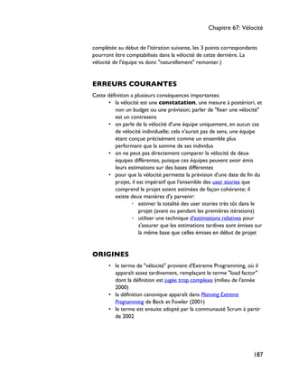complétée au début de l'itération suivante, les 3 points correspondants
pourront être comptabilisés dans la vélocité de cette dernière. La
vélocité de l'équipe va donc "naturellement" remonter.)
ERREURS COURANTES
Cette définition a plusieurs conséquences importantes:
• la vélocité est une constatation, une mesure à postériori, et
non un budget ou une prévision; parler de "fixer une vélocité"
est un contresens
• on parle de la vélocité d'une équipe uniquement, en aucun cas
de vélocité individuelle; cela n'aurait pas de sens, une équipe
étant conçue précisément comme un ensemble plus
performant que la somme de ses individus
• on ne peut pas directement comparer la vélocité de deux
équipes différentes, puisque ces équipes peuvent avoir émis
leurs estimations sur des bases différentes
• pour que la vélocité permette la prévision d'une date de fin du
projet, il est impératif que l'ensemble des user stories que
comprend le projet soient estimées de façon cohérente; il
existe deux manières d'y parvenir:
◦ estimer la totalité des user stories très tôt dans le
projet (avant ou pendant les premières itérations)
◦ utiliser une technique d'estimations relatives pour
s'assurer que les estimations tardives sont émises sur
la même base que celles émises en début de projet
ORIGINES
• le terme de "vélocité" provient d'Extreme Programming, où il
apparaît assez tardivement, remplaçant le terme "load factor"
dont la définition est jugée trop complexe (milieu de l'année
2000)
• la définition canonique apparaît dans Planning Extreme
Programming de Beck et Fowler (2001)
• le terme est ensuite adopté par la communauté Scrum à partir
de 2002
Chapitre 67: Vélocité
187
 