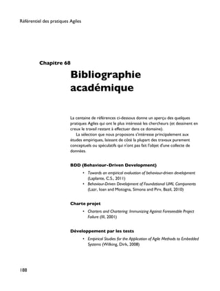 Chapitre 68
Bibliographie
académique
La centaine de références ci-dessous donne un aperçu des quelques
pratiques Agiles qui ont le plus intéressé les chercheurs (et dessinent en
creux le travail restant à effectuer dans ce domaine).
La sélection que nous proposons s'intéresse principalement aux
études empiriques, laissant de côté la plupart des travaux purement
conceptuels ou spéculatifs qui n'ont pas fait l'objet d'une collecte de
données.
BDD (Behaviour-Driven Development)
• Towards an empirical evaluation of behaviour-driven development
(Laplante, C.S., 2011)
• Behaviour-Driven Development of Foundational UML Components
(Lazr, Ioan and Motogna, Simona and Pirv, Bazil, 2010)
Charte projet
• Charters and Chartering: Immunizing Against Foreseeable Project
Failure (III, 2001)
Développement par les tests
• Empirical Studies for the Application of Agile Methods to Embedded
Systems (Wilking, Dirk, 2008)
Référentiel des pratiques Agiles
188
 