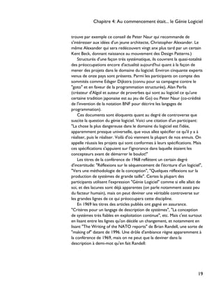 trouve par exemple ce conseil de Peter Naur qui recommande de
s'intéresser aux idées d'un jeune architecte, Christopher Alexander. Le
même Alexander qui sera redécouvert vingt anx plus tard par un certain
Kent Beck, donnant naissance au mouvement des Design Patterns.)
Structurés d'une façon très systématique, ils couvrent la quasi-totalité
des préoccupations encore d'actualité aujourd'hui quant à la façon de
mener des projets dans le domaine du logiciel. Environ cinquante experts
venus de onze pays sont présents. Parmi les participants on compte des
sommités comme Edsger Dijkstra (connu pour sa campagne contre le
"goto" et en faveur de la programmation structurée), Alan Perlis
(créateur d'Algol et auteur de proverbes qui sont au logiciel ce qu'une
certaine tradition japonaise est au jeu de Go) ou Peter Naur (co-crédité
de l'invention de la notation BNF pour décrire les langages de
programmation).
Ces documents sont éloquents quant au degré de controverse que
suscite la question du génie logiciel. Voici une citation d'un participant:
"La chose la plus dangereuse dans le domaine du logiciel est l'idée,
apparemment presque universelle, que vous allez spécifier ce qu'il y a à
réaliser, puis le réaliser. Voilà d'où viennent la plupart de nos ennuis. On
appelle réussis les projets qui sont conformes à leurs spécifications. Mais
ces spécifications s'appuient sur l'ignorance dans laquelle étaient les
concepteurs avant de démarrer le boulot!"
Les titres de la conférence de 1968 reflètent un certain degré
d'incertitude: "Réflexions sur le séquencement de l'écriture d'un logiciel",
"Vers une méthodologie de la conception", "Quelques réflexions sur la
production de systèmes de grande taille". Certes la plupart des
participants utilisent l'expression "Génie Logiciel" comme si elle allait de
soi, et des lacunes sont déjà apparentes (on parle notamment assez peu
du facteur humain), mais on peut deviner une véritable controverse sur
les grandes lignes de ce qui préoccupera cette discipline.
En 1969 les titres des articles publiés ont gagné en assurance.
"Critères pour un langage de description de systèmes", "La conception
de systèmes très fiables en exploitation continue", etc. Mais c'est surtout
en lisant entre les lignes qu'on décèle un changement, et notamment en
lisant "The Writing of the NATO reports" de Brian Randell, une sorte de
"making of" datant de 1996. Une drôle d'ambiance règne apparemment à
la conférence de 1969, mais on ne peut que la deviner dans la
description à demi-mot qu'en fait Randell:
Chapitre 4: Au commencement était... le Génie Logiciel
19
 