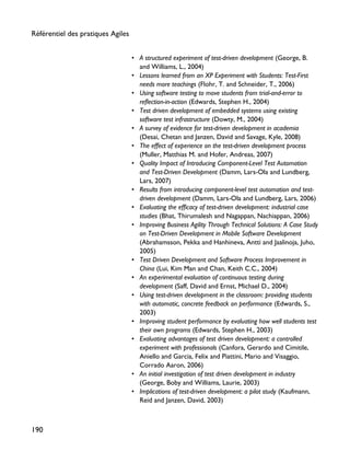 • A structured experiment of test-driven development (George, B.
and Williams, L., 2004)
• Lessons learned from an XP Experiment with Students: Test-First
needs more teachings (Flohr, T. and Schneider, T., 2006)
• Using software testing to move students from trial-and-error to
reflection-in-action (Edwards, Stephen H., 2004)
• Test driven development of embedded systems using existing
software test infrastructure (Dowty, M., 2004)
• A survey of evidence for test-driven development in academia
(Desai, Chetan and Janzen, David and Savage, Kyle, 2008)
• The effect of experience on the test-driven development process
(Muller, Matthias M. and Hofer, Andreas, 2007)
• Quality Impact of Introducing Component-Level Test Automation
and Test-Driven Development (Damm, Lars-Ola and Lundberg,
Lars, 2007)
• Results from introducing component-level test automation and test-
driven development (Damm, Lars-Ola and Lundberg, Lars, 2006)
• Evaluating the efficacy of test-driven development: industrial case
studies (Bhat, Thirumalesh and Nagappan, Nachiappan, 2006)
• Improving Business Agility Through Technical Solutions: A Case Study
on Test-Driven Development in Mobile Software Development
(Abrahamsson, Pekka and Hanhineva, Antti and Jaalinoja, Juho,
2005)
• Test Driven Development and Software Process Improvement in
China (Lui, Kim Man and Chan, Keith C.C., 2004)
• An experimental evaluation of continuous testing during
development (Saff, David and Ernst, Michael D., 2004)
• Using test-driven development in the classroom: providing students
with automatic, concrete feedback on performance (Edwards, S.,
2003)
• Improving student performance by evaluating how well students test
their own programs (Edwards, Stephen H., 2003)
• Evaluating advantages of test driven development: a controlled
experiment with professionals (Canfora, Gerardo and Cimitile,
Aniello and Garcia, Felix and Piattini, Mario and Visaggio,
Corrado Aaron, 2006)
• An initial investigation of test driven development in industry
(George, Boby and Williams, Laurie, 2003)
• Implications of test-driven development: a pilot study (Kaufmann,
Reid and Janzen, David, 2003)
Référentiel des pratiques Agiles
190
 