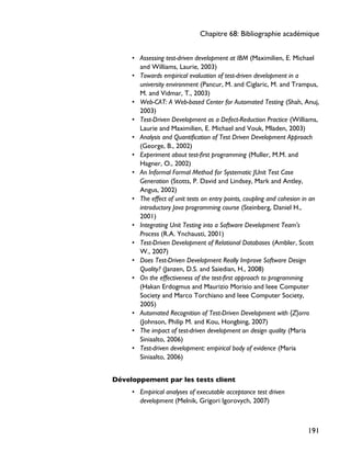 • Assessing test-driven development at IBM (Maximilien, E. Michael
and Williams, Laurie, 2003)
• Towards empirical evaluation of test-driven development in a
university environment (Pancur, M. and Ciglaric, M. and Trampus,
M. and Vidmar, T., 2003)
• Web-CAT: A Web-based Center for Automated Testing (Shah, Anuj,
2003)
• Test-Driven Development as a Defect-Reduction Practice (Williams,
Laurie and Maximilien, E. Michael and Vouk, Mladen, 2003)
• Analysis and Quantification of Test Driven Development Approach
(George, B., 2002)
• Experiment about test-first programming (Muller, M.M. and
Hagner, O., 2002)
• An Informal Formal Method for Systematic JUnit Test Case
Generation (Stotts, P. David and Lindsey, Mark and Antley,
Angus, 2002)
• The effect of unit tests on entry points, coupling and cohesion in an
introductory Java programming course (Steinberg, Daniel H.,
2001)
• Integrating Unit Testing into a Software Development Team's
Process (R.A. Ynchausti, 2001)
• Test-Driven Development of Relational Databases (Ambler, Scott
W., 2007)
• Does Test-Driven Development Really Improve Software Design
Quality? (Janzen, D.S. and Saiedian, H., 2008)
• On the effectiveness of the test-first approach to programming
(Hakan Erdogmus and Maurizio Morisio and Ieee Computer
Society and Marco Torchiano and Ieee Computer Society,
2005)
• Automated Recognition of Test-Driven Development with {Z}orro
(Johnson, Philip M. and Kou, Hongbing, 2007)
• The impact of test-driven development on design quality (Maria
Siniaalto, 2006)
• Test-driven development: empirical body of evidence (Maria
Siniaalto, 2006)
Développement par les tests client
• Empirical analyses of executable acceptance test driven
development (Melnik, Grigori Igorovych, 2007)
Chapitre 68: Bibliographie académique
191
 