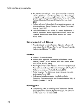• Are fit tables really talking?: a series of experiments to understand
whether fit tables are useful during evolution tasks (Ricca, Filippo
and Di Penta, Massimiliano and Torchiano, Marco and Tonella,
Paolo and Ceccato, Mariano and Visaggio, Corrado Aaron,
2008)
• FitClipse: a fit-based eclipse plug-in for executable acceptance test
driven development (Deng, Chengyao and Wilson, Patrick and
Maurer, Frank, 2007)
• Using acceptance tests as a support for clarifying requirements: A
series of experiments (Ricca, Filippo and Torchiano, Marco and
Di Penta, Massimiliano and Ceccato, Mariano and Tonella,
Paolo, 2009)
Objets fantaisie (Mock Objects)
• An empirical study of testing file-system-dependent software with
mock objects (Marri, M.R. and Tao Xie and Tillmann, N. and de
Halleux, J. and Schulte, W., 2009)
Personas
• Personas - a Literature Review
• Personas is not applicable: local remedies interpreted in a wider
context (Ronkko, Kari and Hellman, Mats and Kilander, Britta
and Dittrich, Yvonne, 2004)
• Resolving Incommensurable Debates: A Preliminary Identification of
Persona Kinds, Attributes, and Characteristics (Ingbert R. Floyd and
M. Cameron Jones and Michael B. Twidale, 2008)
• Real or Imaginary: The effectiveness of using personas in product
design (Long, Frank, 2009)
• An Empirical Study Demonstrating How Different Design
Constraints, Project Organization and Contexts Limited the Utility of
Personas (Ronkko, K., 2005)
Planning poker
• Using planning poker for combining expert estimates in software
projects (Molokken-Ostvold, Kjetil and Haugen, Nils Christian
and Benestad, Hans Christian, 2008)
Référentiel des pratiques Agiles
192
 