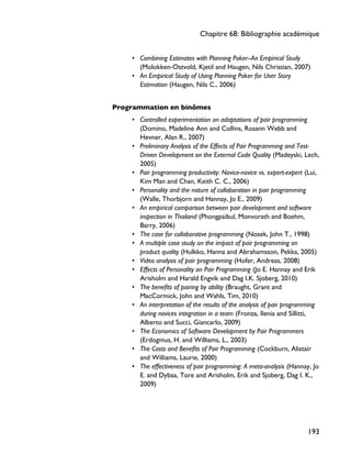 • Combining Estimates with Planning Poker--An Empirical Study
(Molokken-Ostvold, Kjetil and Haugen, Nils Christian, 2007)
• An Empirical Study of Using Planning Poker for User Story
Estimation (Haugen, Nils C., 2006)
Programmation en binômes
• Controlled experimentation on adaptations of pair programming
(Domino, Madeline Ann and Collins, Rosann Webb and
Hevner, Alan R., 2007)
• Preliminary Analysis of the Effects of Pair Programming and Test-
Driven Development on the External Code Quality (Madeyski, Lech,
2005)
• Pair programming productivity: Novice-novice vs. expert-expert (Lui,
Kim Man and Chan, Keith C. C., 2006)
• Personality and the nature of collaboration in pair programming
(Walle, Thorbjorn and Hannay, Jo E., 2009)
• An empirical comparison between pair development and software
inspection in Thailand (Phongpaibul, Monvorath and Boehm,
Barry, 2006)
• The case for collaborative programming (Nosek, John T., 1998)
• A multiple case study on the impact of pair programming on
product quality (Hulkko, Hanna and Abrahamsson, Pekka, 2005)
• Video analysis of pair programming (Hofer, Andreas, 2008)
• Effects of Personality on Pair Programming (Jo E. Hannay and Erik
Arisholm and Harald Engvik and Dag I.K. Sjoberg, 2010)
• The benefits of pairing by ability (Braught, Grant and
MacCormick, John and Wahls, Tim, 2010)
• An interpretation of the results of the analysis of pair programming
during novices integration in a team (Fronza, Ilenia and Sillitti,
Alberto and Succi, Giancarlo, 2009)
• The Economics of Software Development by Pair Programmers
(Erdogmus, H. and Williams, L., 2003)
• The Costs and Benefits of Pair Programming (Cockburn, Alistair
and Williams, Laurie, 2000)
• The effectiveness of pair programming: A meta-analysis (Hannay, Jo
E. and Dybaa, Tore and Arisholm, Erik and Sjoberg, Dag I. K.,
2009)
Chapitre 68: Bibliographie académique
193
 