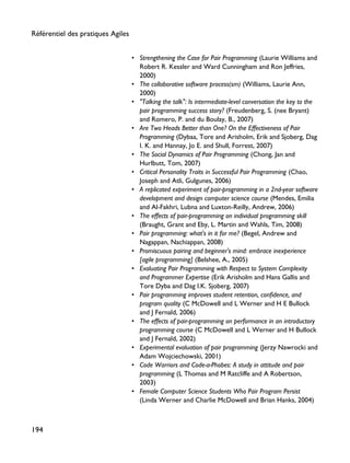 • Strengthening the Case for Pair Programming (Laurie Williams and
Robert R. Kessler and Ward Cunningham and Ron Jeffries,
2000)
• The collaborative software process(sm) (Williams, Laurie Ann,
2000)
• "Talking the talk": Is intermediate-level conversation the key to the
pair programming success story? (Freudenberg, S. (nee Bryant)
and Romero, P. and du Boulay, B., 2007)
• Are Two Heads Better than One? On the Effectiveness of Pair
Programming (Dybaa, Tore and Arisholm, Erik and Sjoberg, Dag
I. K. and Hannay, Jo E. and Shull, Forrest, 2007)
• The Social Dynamics of Pair Programming (Chong, Jan and
Hurlbutt, Tom, 2007)
• Critical Personality Traits in Successful Pair Programming (Chao,
Joseph and Atli, Gulgunes, 2006)
• A replicated experiment of pair-programming in a 2nd-year software
development and design computer science course (Mendes, Emilia
and Al-Fakhri, Lubna and Luxton-Reilly, Andrew, 2006)
• The effects of pair-programming on individual programming skill
(Braught, Grant and Eby, L. Martin and Wahls, Tim, 2008)
• Pair programming: what's in it for me? (Begel, Andrew and
Nagappan, Nachiappan, 2008)
• Promiscuous pairing and beginner's mind: embrace inexperience
[agile programming] (Belshee, A., 2005)
• Evaluating Pair Programming with Respect to System Complexity
and Programmer Expertise (Erik Arisholm and Hans Gallis and
Tore Dyba and Dag I.K. Sjoberg, 2007)
• Pair programming improves student retention, confidence, and
program quality (C McDowell and L Werner and H E Bullock
and J Fernald, 2006)
• The effects of pair-programming on performance in an introductory
programming course (C McDowell and L Werner and H Bullock
and J Fernald, 2002)
• Experimental evaluation of pair programming (Jerzy Nawrocki and
Adam Wojciechowski, 2001)
• Code Warriors and Code-a-Phobes: A study in attitude and pair
programming (L Thomas and M Ratcliffe and A Robertson,
2003)
• Female Computer Science Students Who Pair Program Persist
(Linda Werner and Charlie McDowell and Brian Hanks, 2004)
Référentiel des pratiques Agiles
194
 