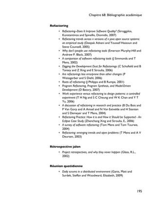 Refactoring
• Refactoring--Does It Improve Software Quality? (Stroggylos,
Konstantinos and Spinellis, Diomidis, 2007)
• Refactoring trends across n versions of n java open source systems:
an empirical study (Deepak Advani and Youssef Hassoun and
Steve Counsell, 2005)
• Why don't people use refactoring tools (Emerson Murphy-Hill and
Andrew P. Black, 2007)
• A comparison of software refactoring tools (J Simmonds and T
Mens, 2002)
• Digging the Development Dust for Refactorings (C Schofield and B
Tansey and Z Xing and E Stroulia, 2006)
• Are refactorings less errorprone than other changes (P
Weissgerber and S Diehl, 2006)
• Roots of refactoring (J Philipps and B Rumpe, 2001)
• Program Refactoring, Program Synthesis, and Model-Driven
Development (D Batory, 2007)
• Work experience versus refactoring to design patterns: a controlled
experiment (T H Ng and S C Cheung and W K Chan and Y T
Yu, 2006)
• A discussion of refactoring in research and practice (B Du Bois and
P Van Gorp and A Amsel and N Van Eetvelde and H Stenten
and S Demeyer and T Mens, 2004)
• Refactoring Practice: How it is and How it Should be Supported - An
Eclipse Case Study (Zhenchang Xing and Stroulia, E., 2006)
• A survey of software refactoring (Tom Mens and Tom Tourwe,
2004)
• Refactoring: emerging trends and open problems (T Mens and A V
Deursen, 2003)
Rétrospective jalon
• Project retrospectives, and why they never happen (Glass, R.L.,
2002)
Réunion quotidienne
• Daily scrums in a distributed environment (Ganis, Matt and
Surdek, Steffan and Woodward, Elizabeth, 2009)
Chapitre 68: Bibliographie académique
195
 