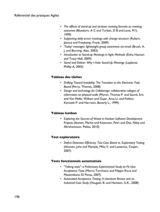 • The effects of stand-up and sit-down meeting formats on meeting
outcomes (Bluedorn, A C and Turban, D B and Love, M S,
1999)
• Supporting daily scrum meetings with change structure (Rubart,
Jessica and Freykamp, Frank, 2009)
• 'Today' messages: lightweight group awareness via email (Brush, A.
J. and Borning, Alan, 2003)
• Introduction to Stand-up Meetings in Agile Methods (Eisha Hasnain
and Tracy Hall, 2009)
• Stand and Deliver: Why I Hate Stand-Up Meetings (Laplante,
Phillip A, 2003)
Tableau des tâches
• Drifting Toward Invisibility: The Transition to the Electronic Task
Board (Perry, Thomas, 2008)
• Design and technology for Collaborage: collaborative collages of
information on physical walls (Moran, Thomas P. and Saund, Eric
and Van Melle, William and Gujar, Anuj U. and Fishkin,
Kenneth P. and Harrison, Beverly L., 1999)
Tableau kanban
• Exploring the Sources of Waste in Kanban Software Development
Projects (Ikonen, Marko and Kettunen, Petri and Oza, Nilay and
Abrahamsson, Pekka, 2010)
Test exploratoire
• Defect Detection Efficiency: Test Case Based vs. Exploratory Testing
(Itkonen, Juha and Mantyla, Mika V. and Lassenius, Casper,
2007)
Tests fonctionnels automatisés
• "Talking tests": a Preliminary Experimental Study on Fit User
Acceptance Tests (Marco Torchiano and Filippo Ricca and
Massimiliano Di Penta, 2007)
• Automated Acceptance Testing: A Literature Review and an
Industrial Case Study (Haugset, B. and Hanssen, G.K., 2008)
Référentiel des pratiques Agiles
196
 