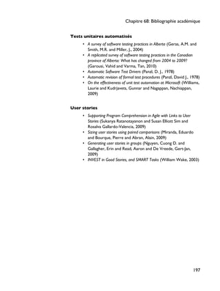Tests unitaires automatisés
• A survey of software testing practices in Alberta (Geras, A.M. and
Smith, M.R. and Miller, J., 2004)
• A replicated survey of software testing practices in the Canadian
province of Alberta: What has changed from 2004 to 2009?
(Garousi, Vahid and Varma, Tan, 2010)
• Automatic Software Test Drivers (Panzl, D. J., 1978)
• Automatic revision of formal test procedures (Panzl, David J., 1978)
• On the effectiveness of unit test automation at Microsoft (Williams,
Laurie and Kudrjavets, Gunnar and Nagappan, Nachiappan,
2009)
User stories
• Supporting Program Comprehension in Agile with Links to User
Stories (Sukanya Ratanotayanon and Susan Elliott Sim and
Rosalva Gallardo-Valencia, 2009)
• Sizing user stories using paired comparisons (Miranda, Eduardo
and Bourque, Pierre and Abran, Alain, 2009)
• Generating user stories in groups (Nguyen, Cuong D. and
Gallagher, Erin and Read, Aaron and De Vreede, Gert-Jan,
2009)
• INVEST in Good Stories, and SMART Tasks (William Wake, 2003)
Chapitre 68: Bibliographie académique
197
 