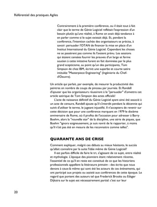 Contrairement à la première conférence, ou il était tout à fait
clair que le terme de Génie Logiciel reflétait l'expression d'un
besoin plutôt qu'une réalité, à Rome on avait déjà tendance à
en parler comme si le sujet existait déjà. Et, pendant la
conférence, l'intention cachée des organisateurs se précisa, à
savoir: persuader l'OTAN de financer la mise en place d'un
Institut International du Génie Logiciel. Cependant les choses
ne se passèrent pas comme ils l'avaient prévu. Les sessions
qui étaient censées fournir les preuves d'un large et ferme
soutien à cette initiative furent en fait dominées par le plus
grand scepticisme, au point qu'un des participants, Tom
Simpson de chez IBM, écrivit une superbe et courte satire
intitulée "Masterpiece Engineering" (Ingénierie du Chef-
d'Oeuvre).
Un article qui parlait, par exemple, de mesurer la productivité des
peintres en nombre de coups de pinceau par journée. Et Randell
d'ajouter que les organisateurs réussirent à le "persuader" d'omettre cet
article satirique de Tom Simpson des actes officiels!
L'acte de naissance définitif du Génie Logiciel ayant ainsi été associé à
un acte de censure, Randell ajoute qu'il s'interdit pendant la décennie qui
suivit d'utiliser le terme, le jugeant injustifié. Il n'acceptera de revenir sur
cette décision que pour une conférence marquant en 1979 le dixième
anniversaire de Rome, où il profita de l'occasion pour adresser à Barry
Boehm, alors la "nouvelle star" de la discipline, une série de piques, que
Boehm "ignora soigneusement, je suis navré de le rapporter, à moins
qu'il n'ait pas été en mesure de les reconnaitre comme telles".
QUARANTE ANS DE CRISE
Comment expliquer, malgré ces débuts au mieux hésitants, le succès
qu'allait connaître par la suite l'idée même de Génie Logiciel?
Il est parfois difficile de faire le tri, s'agissant de ce sujet, entre réalité
et mythologie. L'époque des pionniers étant relativement récente,
l'essentiel de ce qu'il en reste est constitué de ce que les historiens
professionnels appellent la littérature primaire - des écrits que nous
devons à ceux-là même qui sont été les acteurs de ces événements, qui
ont participé aux projets ou assisté aux conférences de cette époque. Le
regard que portent des auteurs tel que Frederick Brooks ou Edsger
Dijkstra sur le sujet est nécessairement partial: c'est sur leur
Référentiel des pratiques Agiles
20
 