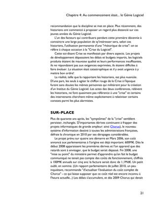 recommandation que la discipline se met en place. Plus récemment, des
historiens ont commencé à proposer un regard plus distancié sur ces
jeunes années du Génie Logiciel.
L'un des facteurs qui contribuera pendant cette première décennie à
convaincre une large population de sy'intéresser sera, selon ces
historiens, l'utilisation permanente d'une "rhétorique de crise": on se
réfère à chaque occasion à la "Crise du Logiciel".
Cette soi-disant Crise se manifestait par divers aspects. Les projets
de développement dépassaient les délais et budgets impartis, les logiciels
produits étaient de mauvaise qualité et leurs performances insuffisantes,
ils ne répondaient pas aux exigences exprimées, ils étaient difficiles à
faire évoluer. La situation était catastrophique et il y avait urgence à y
mettre bon ordre!
La réalité, telle que la rapportent les historiens, est plus nuancée.
D'une part, les seuls à agiter le chiffon rouge de la Crise à l'époque
furent sans doutes les mêmes personnes qui militèrent pour la création
d'un Institut du Génie Logiciel. Les actes des deux conférences, relèvent
les historiens, ne font quasiment pas référence à une "crise" et certains
des intervenants cherchent même explicitement à relativiser certains
constats parmi les plus alarmistes.
SUR-PLACE
Plus de quarante ans après, les "symptômes" de la "crise" semblent
persister, inchangés. D'importantes dérives continuent à frapper des
projets informatiques de grande ampleur: ainsi Chorus), le nouveau
système d'information destiné à toutes les administrations françaises,
défraie la chronique en 2010 par ses dérapages considérables.
Le projet prévu sur quatre ans démarre en Mars 2006, son coût
annoncé aux parlementaires à l'origine est déjà important: 600M€. Dès le
début 2008 apparaissent les premières dérives et l'on apprend que des
retards sont à envisager, que le budget serait dépassé. Fin 2008, une
"mise au point" du ministère permet d'apprendre qu'en fait le budget
communiqué ne tenait pas compte des coûts de fonctionnement, chiffrés
à 100M€ annuels sur cinq ans: la facture serait donc de 1,1Md€. Un petit
oubli, en somme. (Un rapport parlementaire de juillet 2010, un peu
inquiétant, recommande "d'actualiser l'évaluation du coût complet de
Chorus" - ce qui laisse supposer que ce coût réel est encore inconnu à
l'heure actuelle...) Les délais s'accumulent, et dès 2009 Chorus qui devait
Chapitre 4: Au commencement était... le Génie Logiciel
21
 