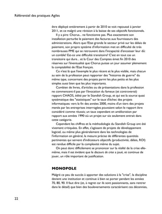 être déployé entièrement à partir de 2010 se voit repoussé à janvier
2011, et ce malgré une révision à la baisse de ses objectifs fonctionnels.
Il y a pire: Chorus... ne fonctionne pas. Plus exactement son
installation perturbe le paiement des factures aux fournisseurs des
administrations. Alors que l'Etat gronde le secteur privé sur les délais de
paiement, son propre système d'information met en difficulté de très
nombreuses PME qui se retrouvent dans l'incapacité d'encaisser leur dû:
un comble! Est-ce une difficulté transitoire? C'est en tout cas un
transitoire qui dure... et la Cour des Comptes émet fin 2010 des
réserves sur l'éventualité que Chorus puisse un jour assumer pleinement
la comptabilité de l'Etat français.
Ce n'est là que l'exemple le plus récent et le plus visible, mais chacun
au sein de la profession peut rapporter des "histoires de guerre" du
même type, concernant des projets parmi les plus petits et les plus
simples aussi bien que les plus importants.
Combien de livres, d'articles ou de présentations dans la profession
ne commencent-il pas par l'évocation du fameux (et controversé)
rapport CHAOS, édité par le Standish Group, et qui est la source quasi
systématique des "statistiques" sur le taux d'échec des projets
informatiques: vers la fin des années 2000, moins d'un tiers des projets
menés par les entreprises interrogées pouvaient selon le rapport être
considéré comme réussis; un taux cependant en amélioration par
rapport aux années 1990 où un projet sur six seulement entrait dans
cette catégorie.
Cependant les chiffres et la méthodologie du Standish Group ont été
vivement critiquées. En effet, s'agissant de projets de développement
logiciel, ou même plus généralement dans les technologies de
l'information en général, la mesure précise de différentes quantités
pertinentes qui servent d'indicateurs objectifs (productivité, délais, ROI)
est rendue difficile par la complexité même du sujet.
On peut donc difficilement se prononcer sur la réalité de la crise elle-
même, mais il est évident que le discours de crise a joué, et continue de
jouer, un rôle important de justification.
MONOPOLE
Malgré ce peu de succès à apporter des solutions à la "crise", la discipline
devient une institution et continue à bien se porter pendant les années
70, 80, 90. Il faut dire (et, à regret car ils sont passionnants, sans rentrer
dans le détail) que bien des bouleversements caractérisent ces décennies,
Référentiel des pratiques Agiles
22
 
