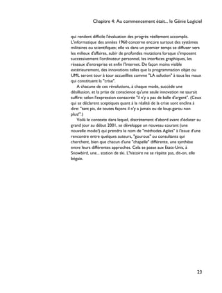 qui rendent difficile l'évaluation des progrès réellement accomplis.
L'informatique des années 1960 concerne encore surtout des systèmes
militaires ou scientifiques; elle va dans un premier temps se diffuser vers
les milieux d'affaires, subir de profondes mutations lorsque s'imposent
successivement l'ordinateur personnel, les interfaces graphiques, les
réseaux d'entreprise et enfin l'Internet. De façon moins visible
extérieurement, des innovations telles que la programmation objet ou
UML seront tour à tour accueillies comme "LA solution" à tous les maux
qui constituent la "crise".
A chacune de ces révolutions, à chaque mode, succède une
désillusion, et la prise de conscience qu'une seule innovation ne saurait
suffire: selon l'expression consacrée "il n'y a pas de balle d'argent". (Ceux
qui se déclarent sceptiques quant à la réalité de la crise sont enclins à
dire: "tant pis, de toutes façons il n'y a jamais eu de loup-garou non
plus!".)
Voilà le contexte dans lequel, discrètement d'abord avant d'éclater au
grand jour au début 2001, se développe un nouveau courant (une
nouvelle mode?) qui prendra le nom de "méthodes Agiles" à l'issue d'une
rencontre entre quelques auteurs, "gourous" ou consultants qui
cherchent, bien que chacun d'une "chapelle" différente, une synthèse
entre leurs différentes approches. Cela se passe aux Etats-Unis, à
Snowbird, une... station de ski. L'histoire ne se répète pas, dit-on, elle
bégaie.
Chapitre 4: Au commencement était... le Génie Logiciel
23
 